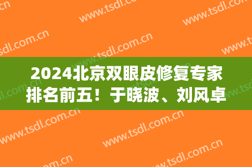 2024北京双眼皮修复专家排名前五！于晓波、刘风卓一众大佬任你挑！(北京权威的双眼皮专家)
