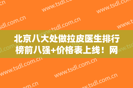 北京八大处做拉皮医生排行榜前八强+价格表上线！网友直呼：太有用(北京八大处拉皮手术专家)