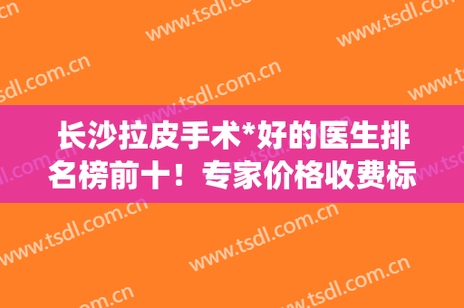 长沙拉皮手术*好的医生排名榜前十！专家价格收费标准同步！(长沙做拉皮手术多少钱)