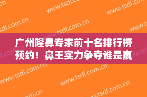 广州隆鼻专家前十名排行榜预约！鼻王实力争夺谁是赢家？(广州隆鼻医生排名)