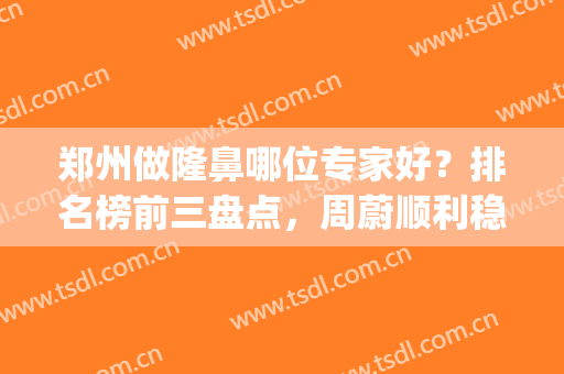 郑州做隆鼻哪位专家好？排名榜前三盘点，周蔚顺利稳居榜首(郑州哪个整形医院隆鼻最好)