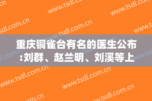 重庆铜雀台有名的医生公布:刘群、赵兰明、刘溪等上榜(重庆铜雀台医院医生简介)