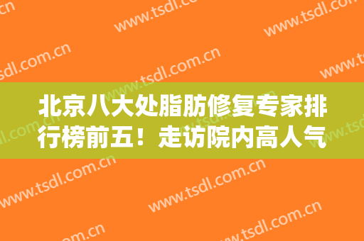 北京八大处脂肪修复专家排行榜前五！走访院内高人气专家实地了解！(全国脂肪修复最好的专家)