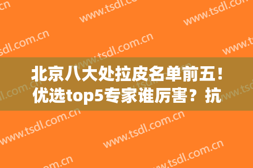 北京八大处拉皮名单前五！优选top5专家谁厉害？抗衰除皱价格清单尽显！