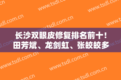 长沙双眼皮修复排名前十！田芳斌、龙剑虹、张皎皎多个大牛名医实力揭底