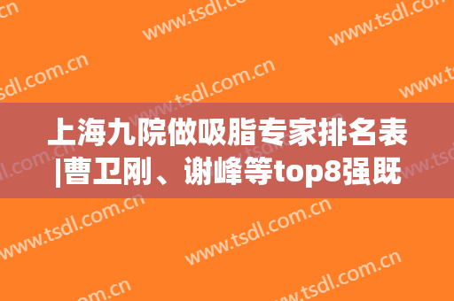 上海九院做吸脂专家排名表|曹卫刚、谢峰等top8强既是标杆又是天花板