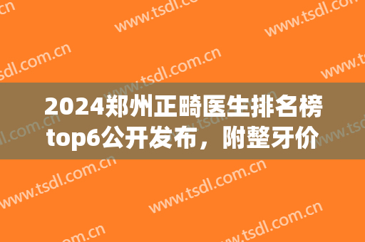2024郑州正畸医生排名榜top6公开发布，附整牙价格明细指南(郑州牙齿正畸推荐)