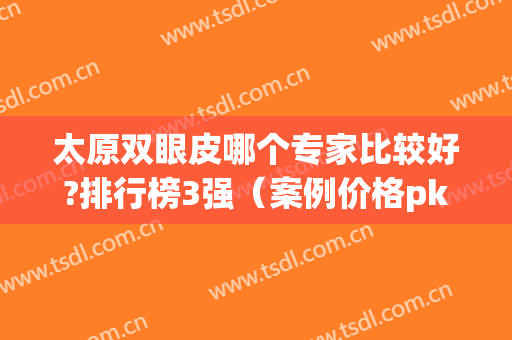 太原双眼皮哪个专家比较好?排行榜3强（案例价格pk）个个技术神通广大
