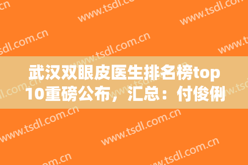 武汉双眼皮医生排名榜top10重磅公布，汇总：付俊俐、王海平等大咖专家(武汉双眼皮医生推荐)