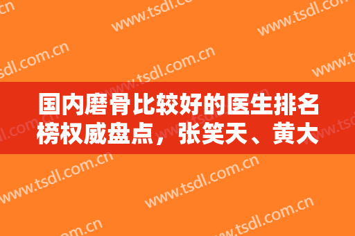 国内磨骨比较好的医生排名榜权威盘点，张笑天、黄大勇等专家风格审美点评
