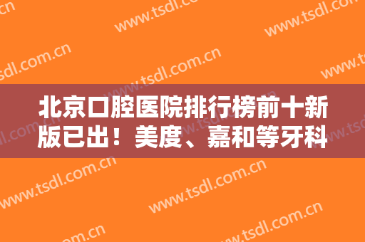 北京口腔医院排行榜前十新版已出！美度、嘉和等牙科新上榜！实力口碑深入了解