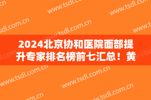 2024北京协和医院面部提升专家排名榜前七汇总！黄渭清、曾昂口碑擅长分享