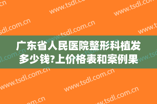 广东省人民医院整形科植发多少钱?上价格表和案例果图一探究竟！(广州南方医院植发多少钱一个单位)