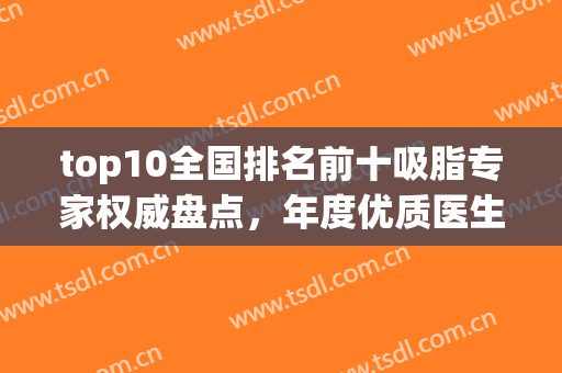 top10全国排名前十吸脂专家权威盘点，年度优质医生合集！看过来(全国最好的吸脂专家)