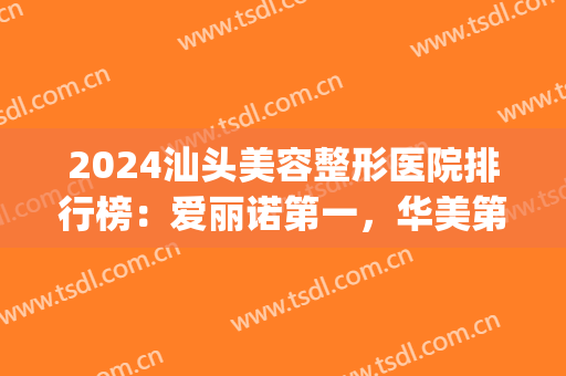 2024汕头美容整形医院排行榜：爱丽诺第一，华美第二！(汕头整形医院好)