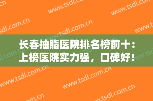 长春抽脂医院排名榜前十：上榜医院实力强，口碑好！你收藏了马？速看！(长春抽脂多少钱)