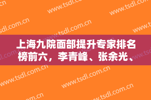 上海九院面部提升专家排名榜前六，李青峰、张余光、顾斌等技术评比，价格表2024！