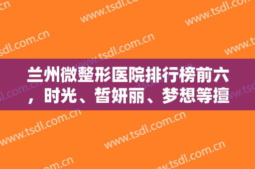 兰州微整形医院排行榜前六，时光、皙妍丽、梦想等擅长多，明确口碑一览！