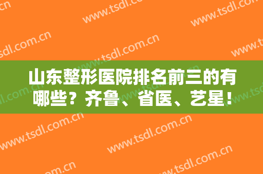 山东整形医院排名前三的有哪些？齐鲁、省医、艺星！这几家医院技术实力强！