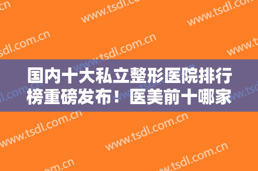 国内十大私立整形医院排行榜重磅发布！医美前十哪家更好？汇总10强医院名单