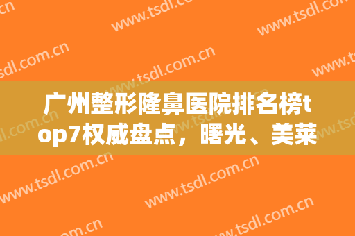 广州整形隆鼻医院排名榜top7权威盘点，曙光、美莱高质量医美推荐！(广州隆鼻哪个医院比较好的医院)
