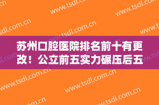 苏州口腔医院排名前十有更改！公立前五实力碾压后五名私立！(苏州最好的公立口腔医院是哪家)