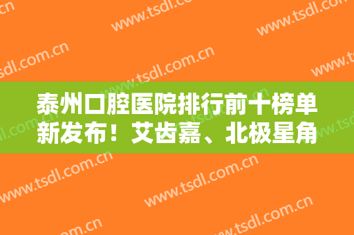 泰州口腔医院排行前十榜单新发布！艾齿嘉、北极星角逐前三！十大牙科尽在榜中