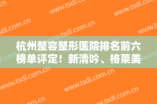 杭州整容整形医院排名前六榜单评定！新清吟、格莱美等私立网红推荐！实力不输公立