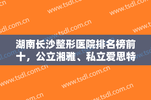 湖南长沙整形医院排名榜前十，公立湘雅、私立爱思特等双双入选还等什么？