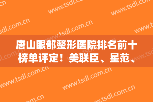 唐山眼部整形医院排名前十榜单评定！美联臣、星范、美仁排行前三！(10大眼部整形医院)