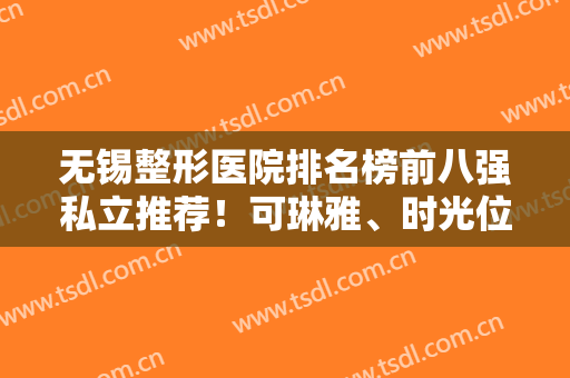无锡整形医院排名榜前八强私立推荐！可琳雅、时光位列前三！口碑靠前