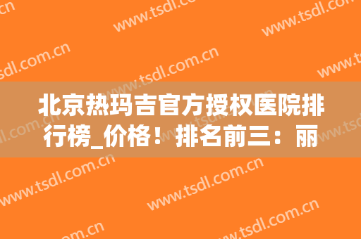 北京热玛吉官方授权医院排行榜_价格！排名前三：丽都、玉之光、美莱(禾丽医美热玛吉价格)