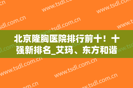 北京隆胸医院排行前十！十强新排名_艾玛、东方和谐、玉之光！三甲！(北京胸部整形医院三甲排名)