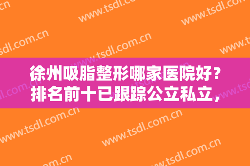 徐州吸脂整形哪家医院好？排名前十已跟踪公立私立，技术实力谁更有料？