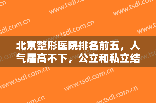 北京整形医院排名前五，人气居高不下，公立和私立结合参考！精选不要错过！