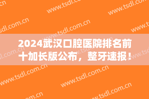 2024武汉口腔医院排名前十加长版公布，整牙速报！清华阳光解锁前五(武汉权威口腔医院)