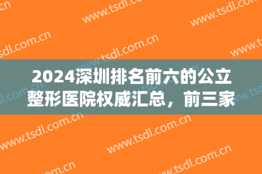 2024深圳排名前六的公立整形医院权威汇总，前三家闭眼入！懒人必备~(深圳公立整形医院排行)