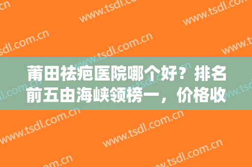 莆田祛疤医院哪个好？排名前五由海峡领榜一，价格收费具体分析！(莆田整形美容哪个医院最好呀)