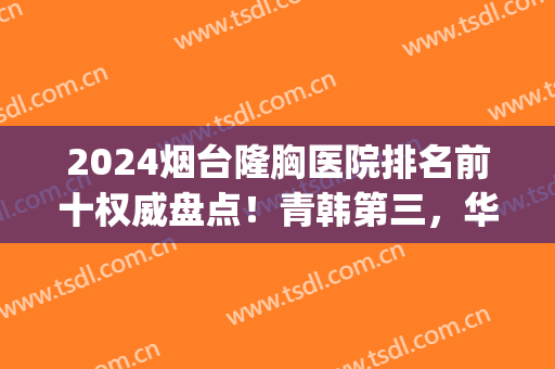 2024烟台隆胸医院排名前十权威盘点！青韩第三，华怡锁定榜首(烟台华怡整形医院属于三甲吗)