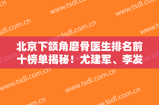 北京下颌角磨骨医生排名前十榜单揭秘！尤建军、李发成等实力大咖深度点评！