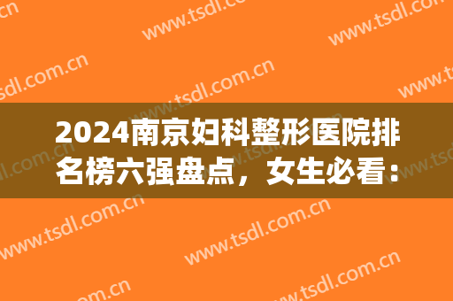 2024南京妇科整形医院排名榜六强盘点，女生必看：这两家性价比超高！(南京排名前三的整形医院)