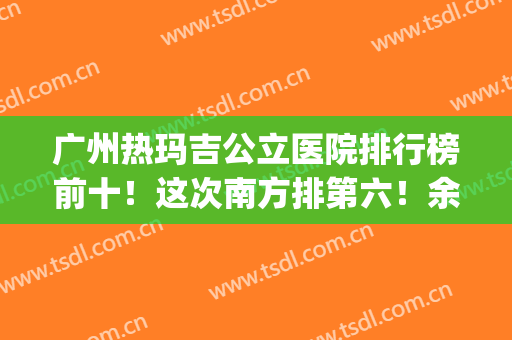 广州热玛吉公立医院排行榜前十！这次南方排第六！余九家谁登榜了？(广州热玛吉三甲医院有哪些家)