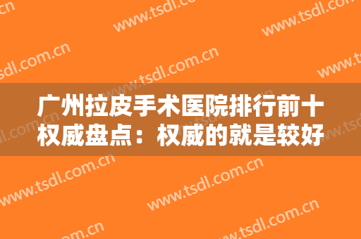 广州拉皮手术医院排行前十权威盘点：权威的就是较好的，这十家权威医院点击即可查看！