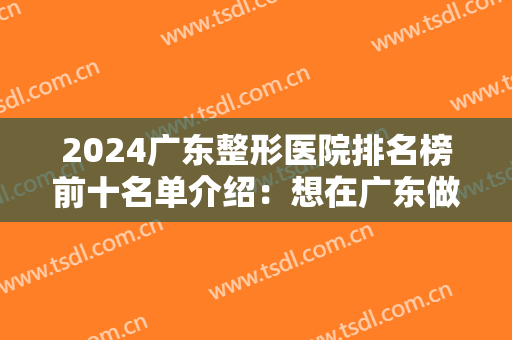 2024广东整形医院排名榜前十名单介绍：想在广东做整形？这十家整形医院你都认识吗？
