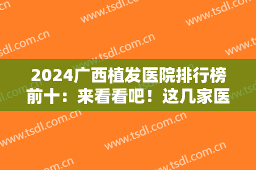 2024广西植发医院排行榜前十：来看看吧！这几家医院助您重获美丽秀发！