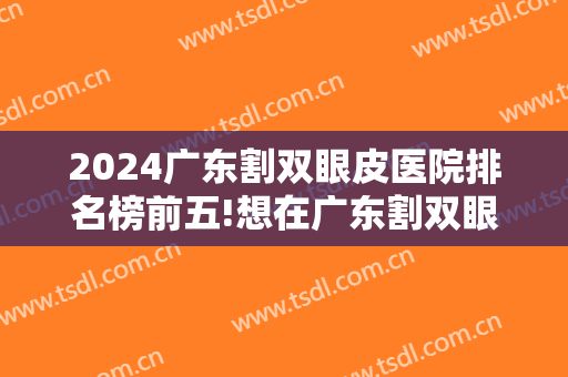 2024广东割双眼皮医院排名榜前五!想在广东割双眼皮？这五家医院不要错过！