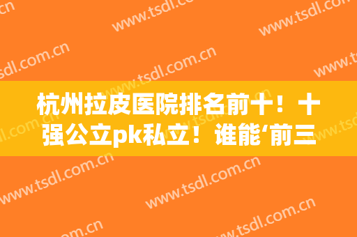 杭州拉皮医院排名前十！十强公立pk私立！谁能‘前三c位’出圈？(杭州做拉皮手术哪个医生比较好)