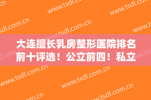 大连擅长乳房整形医院排名前十评选！公立前四！私立爱德丽格第五名(大连九名整形医院)