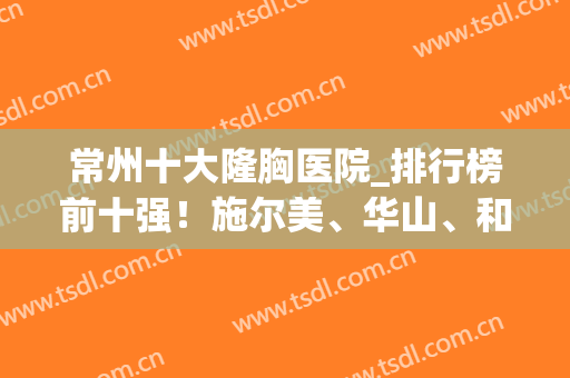 常州十大隆胸医院_排行榜前十强！施尔美、华山、和平实力种草！