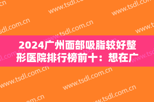 2024广州面部吸脂较好整形医院排行榜前十：想在广州做面部吸脂，就找这些医院！